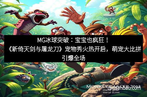 MG冰球突破：宝宝也疯狂！《新倚天剑与屠龙刀》宠物秀火热开启，萌宠大比拼引爆全场